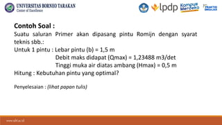 www.ubt.ac.id
www.ubt.ac.id
Contoh Soal :
Suatu saluran Primer akan dipasang pintu Romijn dengan syarat
teknis sbb.:
Untuk 1 pintu : Lebar pintu (b) = 1,5 m
Debit maks didapat (Qmax) = 1,23488 m3/det
Tinggi muka air diatas ambang (Hmax) = 0,5 m
Hitung : Kebutuhan pintu yang optimal?
Penyelesaian : (lihat papan tulis)
 