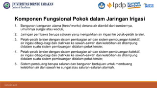 www.ubt.ac.id
www.ubt.ac.id
Komponen Fungsional Pokok dalam Jaringan Irigasi
1. Bangunan-bangunan utama (head works) dimana air diambil dari sumbernya,
umumnya sungai atau waduk,
2. Jaringan pembawa berupa saluran yang mengalirkan air irigasi ke petak-petak tersier,
3. Petak-petak tersier dengan sistem pembagian air dan sistem pembuangan kolektif,
air irigasi dibagi-bagi dan dialirkan ke sawah-sawah dan kelebihan air ditampung
didalam suatu sistem pembuangan didalam petak tersier,
4. Petak-petak tersier dengan sistem pembagian air dan sistem pembuangan kolektif,
air irigasi dibagi-bagi dan dialirkan ke sawah-sawah dan kelebihan air ditampung
didalam suatu sistem pembuangan didalam petak tersier,
5. Sistem pembuang berupa saluran dan bangunan bertujuan untuk membuang
kelebihan air dari sawah ke sungai atau saluran-saluran alamiah.
 