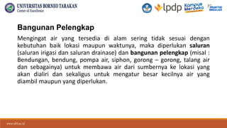 www.ubt.ac.id
www.ubt.ac.id
Bangunan Pelengkap
Mengingat air yang tersedia di alam sering tidak sesuai dengan
kebutuhan baik lokasi maupun waktunya, maka diperlukan saluran
(saluran irigasi dan saluran drainase) dan bangunan pelengkap (misal :
Bendungan, bendung, pompa air, siphon, gorong – gorong, talang air
dan sebagainya) untuk membawa air dari sumbernya ke lokasi yang
akan dialiri dan sekaligus untuk mengatur besar kecilnya air yang
diambil maupun yang diperlukan.
 