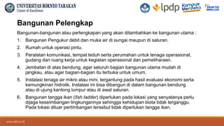 www.ubt.ac.id
www.ubt.ac.id
Bangunan Pelengkap
Bangunan-bangunan atau perlengkapan yang akan ditambahkan ke bangunan utama :
1. Bangunan Pengukur debit dan muka air di sungai maupun di saluran.
2. Rumah untuk operasi pintu.
3. Peralatan komunikasi, tempat teduh serta perumahan untuk tenaga operasional,
gudang dan ruang kerja untuk kegiatan operasional dan pemeliharaan.
4. Jembatan di atas bendung, agar seluruh bagian bangunan utama mudah di
jangkau, atau agar bagian-bagian itu terbuka untuk umum.
5. Instalasi tenaga air mikro atau mini, tergantung pada hasil evaluasi ekonomi serta
kemungkinan hidrolik. Instalasi ini bisa dibangun di dalam bangunan bendung
atau di ujung kantong lumpur atau di awal saluran.
6. Bangunan tangga ikan (fish ladder) diperlukan pada lokasi yang senyatanya perlu
dijaga keseimbangan lingkungannya sehingga kehidupan biota tidak terganggu.
Pada lokasi diluar pertimbangan tersebut tidak diperlukan tangga ikan.
 