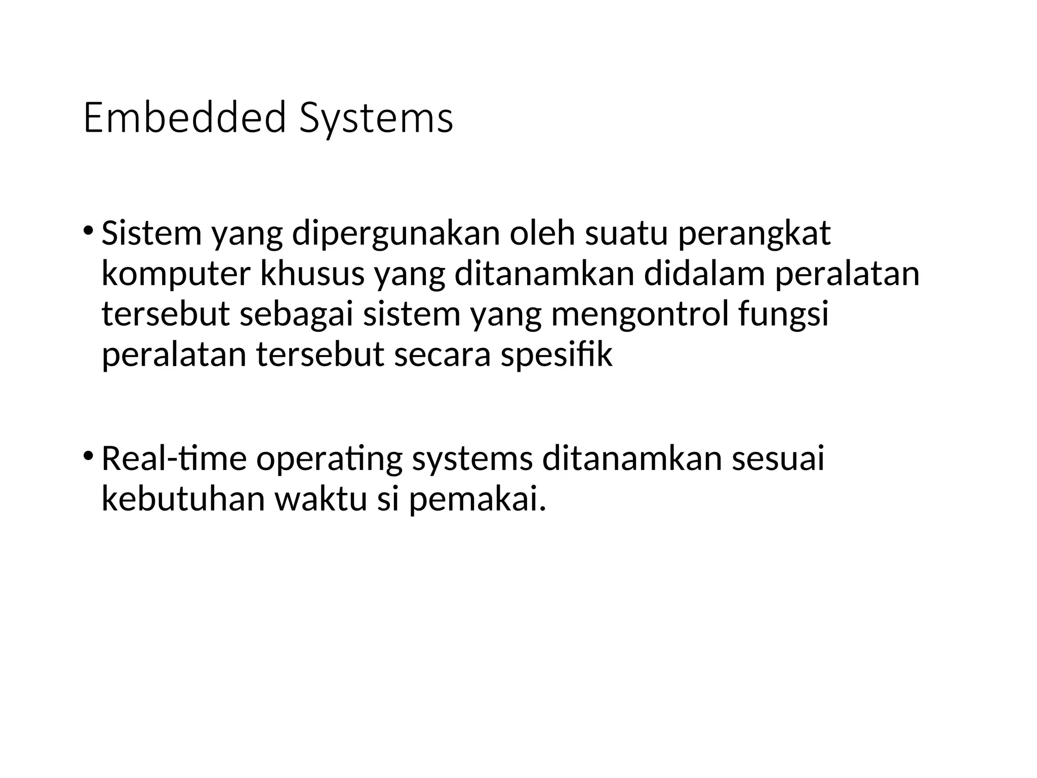 Embedded Systems
• Sistem yang dipergunakan oleh suatu perangkat
komputer khusus yang ditanamkan didalam peralatan
tersebut sebagai sistem yang mengontrol fungsi
peralatan tersebut secara spesifik
• Real-time operating systems ditanamkan sesuai
kebutuhan waktu si pemakai.
 