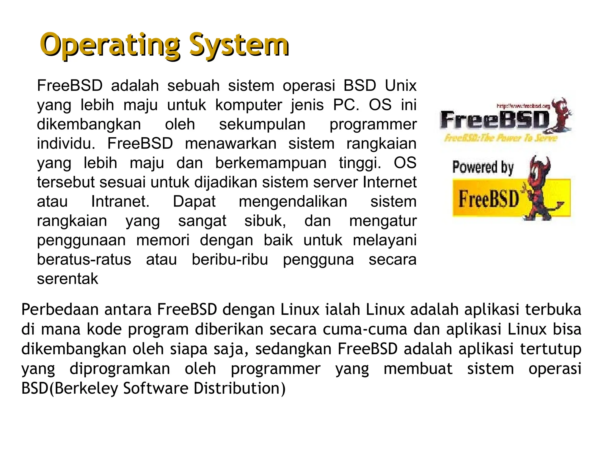 FreeBSD adalah sebuah sistem operasi BSD Unix
yang lebih maju untuk komputer jenis PC. OS ini
dikembangkan oleh sekumpulan programmer
individu. FreeBSD menawarkan sistem rangkaian
yang lebih maju dan berkemampuan tinggi. OS
tersebut sesuai untuk dijadikan sistem server Internet
atau Intranet. Dapat mengendalikan sistem
rangkaian yang sangat sibuk, dan mengatur
penggunaan memori dengan baik untuk melayani
beratus-ratus atau beribu-ribu pengguna secara
serentak
Perbedaan antara FreeBSD dengan Linux ialah Linux adalah aplikasi terbuka
di mana kode program diberikan secara cuma-cuma dan aplikasi Linux bisa
dikembangkan oleh siapa saja, sedangkan FreeBSD adalah aplikasi tertutup
yang diprogramkan oleh programmer yang membuat sistem operasi
BSD(Berkeley Software Distribution)
Operating System
Operating System
 