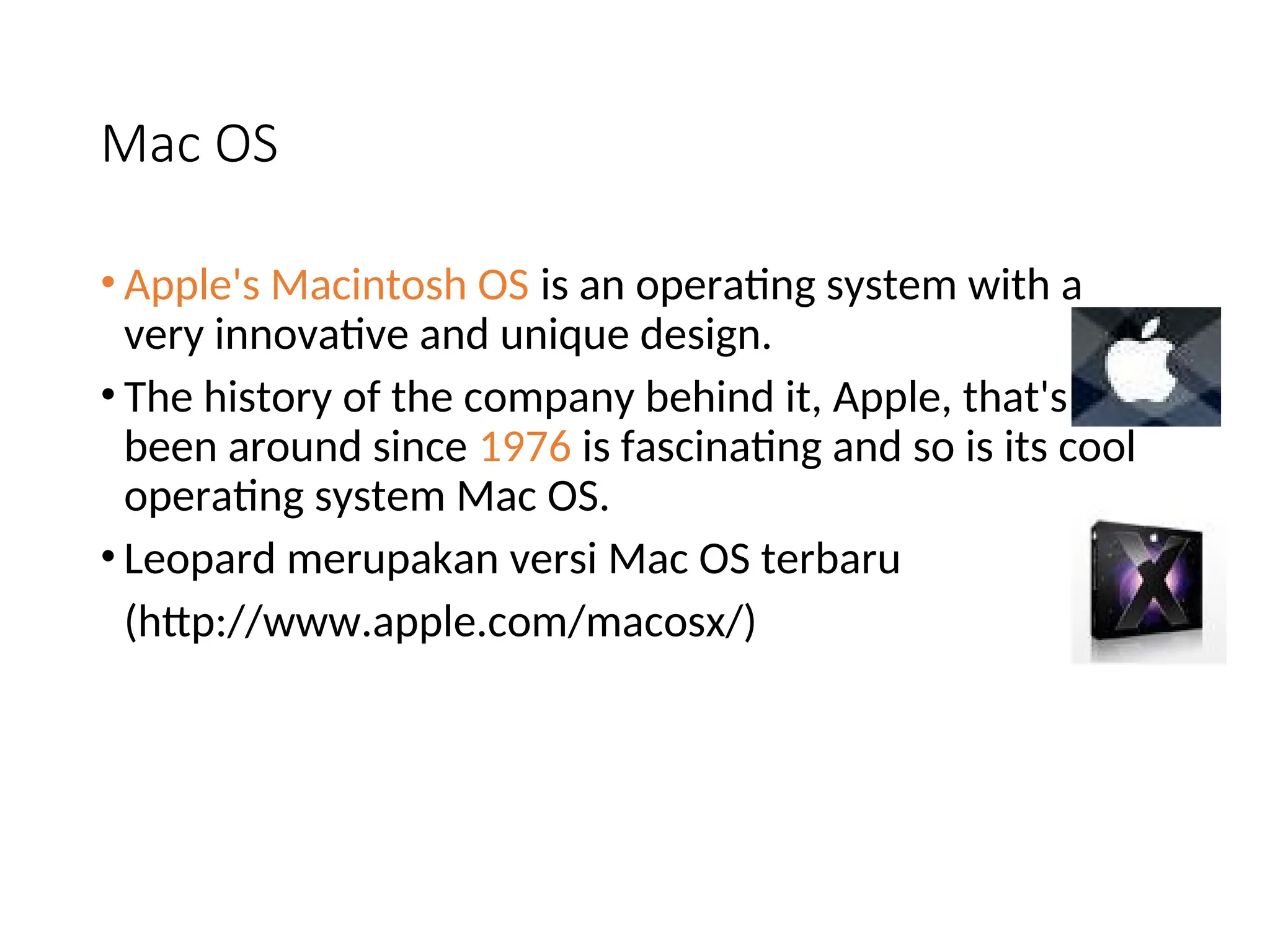 Mac OS
• Apple's Macintosh OS is an operating system with a
very innovative and unique design.
• The history of the company behind it, Apple, that's
been around since 1976 is fascinating and so is its cool
operating system Mac OS.
• Leopard merupakan versi Mac OS terbaru
(http://www.apple.com/macosx/)
 