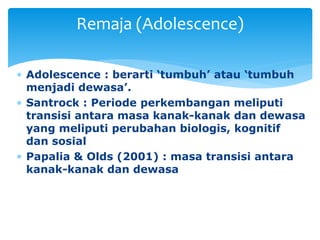  Adolescence : berarti ‘tumbuh’ atau ‘tumbuh
menjadi dewasa’.
 Santrock : Periode perkembangan meliputi
transisi antara masa kanak-kanak dan dewasa
yang meliputi perubahan biologis, kognitif
dan sosial
 Papalia & Olds (2001) : masa transisi antara
kanak-kanak dan dewasa
Remaja (Adolescence)
 