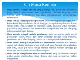Ciri Masa Remaja
 Masa remaja sebagai periode yang penting yaitu perubahan-perubahan
yang dialami masa remaja akan memberikan dampak langsung pada
individu yang bersangkutan dan akan mempengaruhi perkembangan
selanjutnya.
 Masa remaja sebagai periode peralihan. Disini berarti perkembangan masa
kanak-kanak lagi dan belum dapat dianggap sebagai orang dewasa. Status
remaja tidak jelas, keadaan ini memberi waktu padanya untuk mencoba
gaya hidup yang berbeda dan menentukan pola perilaku, nilai dan sifat yang
paling sesuai dengan dirinya.
 Masa remaja sebagai periode perubahan, yaitu perubahan pada emosi
perubahan tubuh, minat dan peran (menjadi dewasa yang mandiri),
perubahan pada nilai-nilai yang dianut, serta keinginan akan kebebasan.
 Masa remaja merupakan periode usia bermasalah. Masalah masa remaja
sering sulit diatasi daripada masa anak-anak yang banyak diseleselsaikan
oleh ortu, tetapi pd masa remaja mereka merasa mandiri sehingga pd
umumnya merasa tidak memerlukan orangtua.
 Masa remaja sebagai masa mencari identitas diri yang dicari remaja berupa
usaha untuk menjelaskan siapa dirinya dan apa peranannya dalam
masyarakat.
 