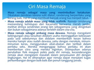 Ciri Masa Remaja
• Masa remaja sebagai masa yang menimbulkan ketakutan.
Dikatakan demikian karena sulit diatur, cenderung berperilaku yang
kurang baik. Hal ini yang membuat banyak orang tua menjadi takut.
• Masa remaja adalah masa yang tidak realistik. Remaja cenderung
memandang kehidupan dari kacamata berwarna merah jambu,
melihat dirinya sendiridan orang lain sebagaimana yang diinginkan
dan bukan sebagaimana adanya terlebih dalam cita-cita.
• Masa remaja sebagai ambang masa dewasa. Remaja mengalami
kebingungan atau kesulitan didalam usaha meninggalkan kebiasaan
pada usia sebelumnya dan didalam memberikan kesan bahwa
mereka hampir atau sudah dewasa, yaitu dengan merokok, minum-
minuman keras, menggunakan obat-obatan dan terlibat dalam
perilaku seks. Mereka menganggap bahwa perilaku ini akan
memberikan citra yang mereka inginkan. Disimpulkan adanya
perubahan fisik maupun psikis pada diri remaja, kecenderungan
remaja akan mengalami masalah dalam penyesuaian diri dengan
lingkungan. Hal ini diharapkan agar remaja dapat menjalani tugas
perkembangan dengan baik-baik dan penuh tanggung jawab.
 