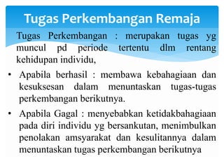 Tugas Perkembangan Remaja
Tugas Perkembangan : merupakan tugas yg
muncul pd periode tertentu dlm rentang
kehidupan individu,
• Apabila berhasil : membawa kebahagiaan dan
kesuksesan dalam menuntaskan tugas-tugas
perkembangan berikutnya.
• Apabila Gagal : menyebabkan ketidakbahagiaan
pada diri individu yg bersankutan, menimbulkan
penolakan amsyarakat dan kesulitannya dalam
menuntaskan tugas perkembangan berikutnya
 