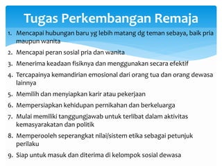 Tugas Perkembangan Remaja
1. Mencapai hubungan baru yg lebih matang dg teman sebaya, baik pria
maupun wanita
2. Mencapai peran sosial pria dan wanita
3. Menerima keadaan fisiknya dan menggunakan secara efektif
4. Tercapainya kemandirian emosional dari orang tua dan orang dewasa
lainnya
5. Memilih dan menyiapkan karir atau pekerjaan
6. Mempersiapkan kehidupan pernikahan dan berkeluarga
7. Mulai memiliki tanggungjawab untuk terlibat dalam aktivitas
kemasyarakatan dan politik
8. Memperooleh seperangkat nilai/sistem etika sebagai petunjuk
perilaku
9. Siap untuk masuk dan diterima di kelompok sosial dewasa
 