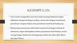 KESIMPULAN
• Cara untuk mengetahui asal usul nenek moyang Indonesia dapat
dilakukan dengan berbagai analisis, antara lain dengan menelusuri
persebaran rumpun bahasa dan persebaran hasil-hasil budayanya.

• Berdasarkan penemuan bukti-bukti sejarah di berbagai wilayah di
Indonesia, dapat disimpulkan bahwa penyebaran hasil budaya nenek
moyag bangsa Indonesia berlangsung melalui dua jalur. Jalur Barat

dan jalur Timur.

 