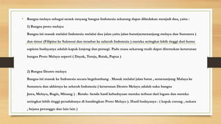 • Bangsa melayu sebagai nenek moyang bangsa Indonesia sekarang dapat dibedakan menjadi dua, yaitu :
1) Bangsa proto melayu
Bangsa ini masuk melalui Indonesia melalui dua jalan yaitu jalan barat(semenanjung melayu dan Sumatera )
dan timur (Filipina ke Sulawesi dan tersebar ke seluruh Indonesia ) mereka setingkat lebih tinggi dari homo
sapiens budayanya adalah kapak lonjong dan persegi. Pada masa sekarang maih dapat ditemukan keturunan

bangsa Proto Melayu seperti ( Dayak, Toraja, Batak, Papua )

2) Bangsa Deutro melayu
Bangsa ini masuk ke Indonesia secara begelombang . Masuk melalui jalan barat , semenanjung Malaya ke
Sumatera dan akhirnya ke seluruh Indonesia ( keturunan Deutro Melayu adalah suku bangsa
Jawa, Melayu, Bugis, Minang ) . Benda- benda hasil kebudayaan mereka terbuat dari logam dan mereka
setingkat lebih tinggi peradabanya di bandingkan Proto Melayu ). Hasil budayanya : ( kapak corong , nekara
, bejana perunggu dan lain lain )

 