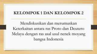 KELOMPOK 1 DAN KELOMPOK 2
Mendiskusikan dan merumuskan
Keterkaitan antara ras Proto dan Deutero
Melayu dengan ras asal usul nenek moyang
bangsa Indonesia

 