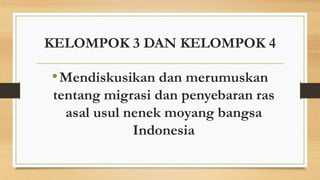 KELOMPOK 3 DAN KELOMPOK 4

• Mendiskusikan dan merumuskan
tentang migrasi dan penyebaran ras
asal usul nenek moyang bangsa
Indonesia

 
