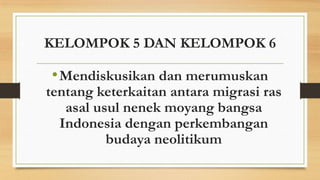 KELOMPOK 5 DAN KELOMPOK 6

• Mendiskusikan dan merumuskan

tentang keterkaitan antara migrasi ras
asal usul nenek moyang bangsa
Indonesia dengan perkembangan
budaya neolitikum

 