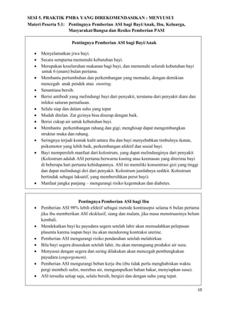 10
SESI 5. PRAKTIK PMBA YANG DIREKOMENDASIKAN : MENYUSUI
Materi Peserta 5.1: Pentingnya Pemberian ASI bagi Bayi/Anak, Ibu, Keluarga,
Masyarakat/Bangsa dan Resiko Pemberian PASI
Pentingnya Pemberian ASI bagi Bayi/Anak
 Menyelamatkan jiwa bayi.
 Secara sempurna memenuhi kebutuhan bayi.
 Merupakan keseluruhan makanan bagi bayi, dan memenuhi seluruh kebutuhan bayi
untuk 6 (enam) bulan pertama.
 Membantu pertumbuhan dan perkembangan yang memadai, dengan demikian
mencegah anak pendek atau stunting.
 Senantiasa bersih.
 Berisi antibodi yang melindungi bayi dari penyakit, terutama dari penyakit diare dan
infeksi saluran pernafasan.
 Selalu siap dan dalam suhu yang tepat
 Mudah ditelan. Zat gizinya bisa diserap dengan baik.
 Berisi cukup air untuk kebutuhan bayi.
 Membantu perkembangan rahang dan gigi; menghisap dapat mengembangkan
struktur muka dan rahang.
 Seringnya terjadi kontak kulit antara ibu dan bayi menyebabkan timbulnya ikatan,
psikomotor yang lebih baik, perkembangan afektif dan sosial bayi.
 Bayi memperoleh manfaat dari kolostrum, yang dapat melindunginya dari penyakit
(Kolostrum adalah ASI pertama berwarna kuning atau keemasan yang diterima bayi
di beberapa hari pertama kehidupannya. ASI ini memiliki konsentrasi gizi yang tinggi
dan dapat melindungi diri dari penyakit. Kolostrum jumlahnya sedikit. Kolostrum
bertindak sebagai laksatif, yang membersihkan perut bayi).
 Manfaat jangka panjang – mengurangi risiko kegemukan dan diabetes.
Pentingnya Pemberian ASI bagi Ibu
 Pemberian ASI 98% lebih efektif sebagai metode kontrasepsi selama 6 bulan pertama
jika ibu memberikan ASI eksklusif, siang dan malam, jika masa menstruasinya belum
kembali.
 Mendekatkan bayi ke payudara segera setelah lahir akan memudahkan pelepasan
plasenta karena isapan bayi itu akan mendorong kontraksi uterine.
 Pemberian ASI mengurangi risiko pendarahan setelah melahirkan.
 Bila bayi segera disusukan setelah lahir, itu akan merangsang produksi air susu.
 Menyusui dengan segera dan sering dilakukan akan mencegah pembengkakan
payudara (engorgement).
 Pemberian ASI mengurangi beban kerja ibu (ibu tidak perlu menghabiskan waktu
pergi membeli sufor, merebus air, mengumpulkan bahan bakar, menyiapkan susu).
 ASI tersedia setiap saja, selalu bersih, bergizi dan dengan suhu yang tepat.
 