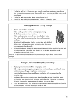 11
 Pemberian ASI itu irit/ekonomis: susu formula mahal, dan anak yang tidak disusui
atau mendapatkan susu campuran akan mudah sakit, yang menyebabkan biaya untuk
pengobatan.
 Pemberian ASI menciptakan ikatan antara ibu dan bayi.
 Pemberian ASI mengurangi risiko kanker payudara dan kanker rahim.
Pentingnya Pemberian ASI bagi Keluarga
 Ibu dan anak-anaknya lebih sehat.
 Tidak ada biaya untuk berobat karena penyakit yang
disebabkan oleh pemberian susu lain.
 Tidak ada biaya untuk membeli susu formula, kayu bakar
atau bahan bakar lain untuk merebus air, susu formula dan
peralatan.
 Kelahiran bisa dijarangkan bila ibu memberikan ASI eksklusif
dalam enam bulan pertama, siang dan malam, dan jika masa
menstruasinya belum kembali.
 Hemat waktu karena tidak perlu ada waktu untuk membeli dan menyiapkan susu lain,
mengambil air dan kayu bakar, dan tidak perlu melakukan perjalanan untuk
mendapatkan pengobatan medis.
Catatan: Keluarga harus membantu ibu dengan mengerjakan pekerjaan rumah tangga
lainnya.
Pentingnya Pemberian ASI bagi Masyarakat/Bangsa
 Bayi yang sehat akan menjadikan bangsa yang sehat.
 Ada penghematan dalam pemberian pelayanan kesehatan karena jumlah anak yang
sakit berkurang, sehingga pengeluaran pun menurun.
 Meningkatkan harapan hidup anak karena pemberian ASI mengurangi angka
kematian bayi.
 Melindungi lingkungan (pohon-pohon tidak digunakan sebagai kayu bakar untuk
merebus air, susu dan peralatan, dan tidak ada limbah dari kaleng dan kardus susu
formula). Air susu ibu adalah sumber daya alam yang terbarukan.
 Tidak perlu mengimpor susu dan peralatan untuk menyiapkan susu tersebut sehingga
menghemat uang yang bisa digunakan untuk hal lain.
 