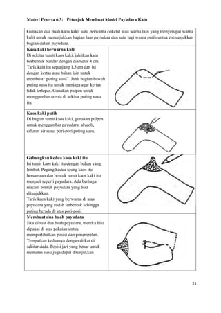 21
Materi Peserta 6.3: Petunjuk Membuat Model Payudara Kain
Gunakan dua buah kaos kaki: satu berwarna cokelat atau warna lain yang menyerupai warna
kulit untuk menunjukkan bagian luar payudara dan satu lagi warna putih untuk menunjukkan
bagian dalam payudara.
Kaos kaki berwarna kulit
Di sekitar tumit kaos kaki, jahitkan kain
berbentuk bundar dengan diameter 4 cm.
Tarik kain itu sepanjang 1,5 cm dan isi
dengan kertas atau bahan lain untuk
membuat “puting susu”. Jahit bagian bawah
puting susu itu untuk menjaga agar kertas
tidak terlepas. Gunakan pulpen untuk
menggambar areola di sekitar puting susu
itu.
Kaos kaki putih
Di bagian tumit kaos kaki, gunakan pulpen
untuk menggambar payudara: alveoli,
saluran air susu, pori-pori puting susu.
Gabungkan kedua kaos kaki itu
Isi tumit kaos kaki itu dengan bahan yang
lembut. Pegang kedua ujung kaos itu
bersamaan dan bentuk tumit kaos kaki itu
menjadi seperti payudara. Ada berbagai
macam bentuk payudara yang bisa
ditunjukkan.
Tarik kaos kaki yang berwarna di atas
payudara yang sudah terbentuk sehingga
puting berada di atas pori-pori.
Membuat dua buah payudara
Jika dibuat dua buah payudara, mereka bisa
dipakai di atas pakaian untuk
memperlihatkan posisi dan penempelan.
Tempatkan keduanya dengan diikat di
sekitar dada. Posisi jari yang benar untuk
memeras susu juga dapat ditunjukkan
 