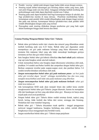 28
 Pendek ’stunting’ adalah anak dengan tinggi badan tidak sesuai dengan usianya.
 Stunting terjadi akibat kekurangan gizi berulang dalam waktu yang lama, pada
saat janin hingga anak usia dua tahun. Gangguan terhadap tumbuh kembang dan
perkembangan anak tidak dapat diperbaiki setelah usia 2 tahun.
 Stunting pada anak dapat berakibat fatal bagi kemampuan belajar di sekolah, dan
bagi produktivitas mereka di masa dewasa. Penelitian membuktikan bahwa
kemampuan anak pendek lebih rendah dibandingkan anak dengan tinggi normal;
dan pada saat dewasa, kemampuan bekerja (produktivitas) anak pendek lebih
rendah dibandingkan dengan anak yang normal.
 Pencegahan anak stunting dilakukan dengan pemberian gizi yang baik sejak
dalam kandungan hingga anak berusia dua tahun.
Catatan Penting Mengenai Bubuk Tabur Gizi / Taburia
 Bubuk tabur gizi/taburia terdiri dari vitamin dan mineral yang dibutuhkan untuk
tumbuh kembang anak usia 6-23 bulan. Bubuk tabur gizi digunakan untuk
memperkaya zat gizi pada makanan keluarga yang biasa dikonsumsi anak,
terutama bila makanan lokal yang ada tidak mencukupi kandungan gizinya
(terutama zat besi dan gizi mikro lainnya).
 Satu bungkus bubuk tabur gizi/taburia diberikan dua hari sekali pada makanan
siap saji (satu bungkus untuk satu kali makan).
 Untuk memastikan bahwa satu bungkus dapat dikonsumsi seluruhnya oleh anak,
pisahkan 3-4 sendok nasi/bubur lembik dan campurkan dengan bubuk tabur gizi.
Berikan campuran tersebut pada suapan-suapan awal, dan pastikan bahwa 3-4
sendok tersebut dimakan seluruhnya oleh anak.
 Jangan mencampurkan bubuk tabur gizi pada makanan panas- zat besi pada
tabur gizi tersebut dapat ”pecah” sehingga menimbulkan bau dan rasa yang
mungkin menyebabkan anak tidak suka pada makanan yang diberikan
 Jangan mencampurkan bubuk tabur gizi pada makanan berkuah- tabur gizi
tidak larut dalam air
 Ada kemungkinan BAB anak akan menjadi hitam dan sedikit keras setelah
mengkonsumsi bubuk tabur gizi/Taburia- jangan khawatir, karena itu merupakan
efek dari kandungan zat besi yang ada dalam tabur gizi. Biasanya ini hanya akan
terjadi pada awal-awal pemberian.
 Simpan bubuk tabur gizi/ Taburia dalam wadah tertutup (kotak, toples) yang
bersih, kering, tidak lembab dan bebas dari semut, serangga dan binatang.
Hindarkan dari sinar matahari langsung.
 Bubuk tabur gizi / Taburia dinyatakan rusak apabila : tanggal penggunaan
melewati tanggal kadaluarsa, bungkus berlubang atau sobek, setelah dibuka
bungkusnya isinya menggumpal atau berubah warna.
 Jangan memberikan bubuk tabur gizi / Taburia tanpa penjelasan
 