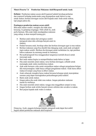 29
Materi Peserta 7.4 Pemberian Makanan Aktif/Responsif untuk Anak
Definisi: Pemberian makan secara aktif/responsif adalah bersikap perhatian
dan responsif terhadap tanda-tanda yang disampaikan anak bahwa ia siap
untuk makan; berikan dorongan secara aktif kepada anak Anda untuk makan,
tapi jangan paksa dia.
Pentingnya pemberian makan secara aktif:
Bila anak makan sendiri, mungkin dia tidak akan
kenyang. Ia gampang terganggu. Oleh sebab itu, anak
perlu bantuan. Bila anak tidak mendapatkan makanan
yang cukup, ia akan menjadi kurang gizi.
 Biarkan anak makan dari piringnya sendiri
(pengasuh akan tahu seberapa banyak anak itu
makan).
 Duduk bersama anak, bersikap sabar dan berikan dorongan agar ia mau makan.
 Berikan makanan yang bisa diambil dan dipegang anak; anak-anak seringkali
ingin makan sendiri. Berikan dia dorongan untuk melakukan itu, tapi pastikan
bahwa makanan itu memang masuk ke mulutnya.
 Ibu/ayah/pengasuh bisa menggunakan tangannya (setelah dicuci) untuk
menyuapi anak.
 Beri anak makan begitu ia memperlihatkan tanda bahwa ia lapar.
 Jika anak menolak untuk makan, terus berikan dorongan; cobalah untuk
memangku anak waktu memberinya makan.
 Ajak anak bermain coba untuk menjadikan makan sebagai pengalaman belajar
dan menyenangkan, tidak hanya sebagai pengalaman makan. Anak harus diberi
makan di tempat yang biasa ia diberi makan.
 Anak sebanyak mungkin harus makan bersama keluarga untuk menciptakan
suasana yang dapat meningkatkan perkembangan psiko-afektif.
 Bantu anak untuk makan.
 Jangan paksa jika anak tidak mau makan. Jangan paksakan makanan
masuk ke mulutnya.
 Jika anak menolak untuk makan, tunggu atau tangguhkan sampai ia mau.
 Jangan berikan anak terlalu banyak minum sebelum dan sewaktu ia makan.
 Beri pujian kepada anak waktu ia makan.
Orang tua, Ayah, anggota keluarga (kakak), pengasuh anak dapat ikut ambil
bagian dalam pemberian makanan aktif/responsif.
 