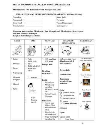 36
SESI 10. BAGAIMANA MELAKUKAN KONSELING : BAGIAN II
Materi Peserta 10.1 Penilaian PMBA Pasangan Ibu/Anak
LEMBAR PENILAIAN PEMBERIAN MAKAN BAYI DAN ANAK (versi kader)
Nama Ibu : _________________ Nama Kader :
Nama Anak : _________________ Posyandu :
Umur Anak : _________________ Tanggal Kunjungan :
Jenis Kelamin : _________________ Kunjungan ke :
Gunakan Keterampilan Mendengar Dan Mempelajari, Membangun Kepercayaan
Diri dan Memberi Dukungan
Langkah I : Bertanya dan Lihat
SAKIT KMS MENYUSUI MAKANAN
PENDAMPING
KEBERSIHAN
Batuk
Mencret
Panas
Kejang/step
Menolak
menyusu
Muntah
Sehat
 Naik
 Tidak Naik
 BGM
 Tidak ada KMS
 KMS tidak
terisi
 Hijau
 Kuning
 Merah
 ASI awal dan
ASI akhir
Berapa Kali:
Kesulitan
menyusui:
Posisi:
 Badan lurus
 Menghadap
payudara
 Menempel perut
ibu
 Seluruh badan
disangga
Pelekatan:
 Areola atas
lebih terlihat
 Mulut terbuka
lebar
 Bibir bawah
terbuka keluar
 Dagu menempel
payudara ibu
Makanan apa yang
diberikan sejak 1
hari kemarin :
Berapa kali:
Jumlah/Porsi:
Bagaimana
bentuk/tekstur
makanan :
Jenis:
+ Garam Yodium
Selingan
Jajan:
Cairan lain:
 Susu Toko
Makanan pokok:
Sayur dan buah:
_____________Kacang-kacangan:
Hewan:
Cuci tangan pakai
sabun di air mengalir
Masak Air Sebelum
diminum
Tidak Merokok
Tidak pakai dot
PITA LILA
 