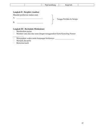 37
 Pipi kembung  Kopi/teh
Langkah II : Berpikir (Analisa)
Masalah pemberian makan anak :
A. ___________________________
B. ___________________________
Langkah III : Bertindak (Melakukan)
 Memberikan pujian
 Memberi satu atau dua saran dengan menggunakan Kartu Konseling Nomor:
___________
 Menyepakati waktu untuk kunjungan berikutnya: ____________________
 Merujuk jika perlu
 Berterima kasih
Tangga Perilaku ke berapa
 
