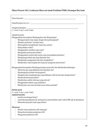39
Materi Peserta 10.2: Lembaran Observasi untuk Penilaian PMBA Pasangan Ibu/Anak
Nama Konselor:
NamaPeninjau/observer:
Tanggal kunjungan:
(√ untuk Ya dan x untuk Tidak)
Apakah konselor
Menggunakan keterampilan Mendengarkan dan Memperlajari:
 Menjaga kepala tetap sejajar dengan ibu/ayah/pengasuh?
 Memberi perhatian? (kontak mata)
 Menyingkirkan penghalang? (meja dan catatan)
 Menyediakan waktu?
 Menggunakan sentuhan yang wajar?
 Mengajukan pertanyaan terbuka?
 Menggunakan respons dan isyarat yang menunjukkan perhatian?
 Mengulang kembali apa yang dikatakan ibu?
 Menghindari penggunaan kata-kata menghakimi?
 Memberikan waktu kepada ibu/orang tua/ pengasuh untuk bicara?
Menggunakan Ketrampilan Membangun Kepercayaan Diri dan Memberikan Dukungan:
 Menerima apa yang dipikirkan dan dirasakan ibu?
 Mendengarkan keluhan ibu/pengasuh?
 Mengakui dan menghargai apa yang dilakukan oleh ibu dan bayi dengan benar?
 Memberikan bantuan praktis?
 Memberikan sedikit informasi yang relevan?
 Menggunakan bahasa yang sederhana?
 Memberikan satu atau dua buah saran, bukan perintah?
PENILAIAN
(√ untuk Ya dan x untuk Tidak)
Apakah konselor
 menilai usia dengan benar?
 memeriksa pemahaman ibu tentang kurva pertumbuhan anak? (jika GMP ada di daerahnya)
 Memeriksa penyakit anak yang terbaru?
Menyusui:
 Menilai status pemberian ASI sekarang?
 Memeriksa kesulitan pemberian ASI?
 Mengamati pemberian ASI?
 