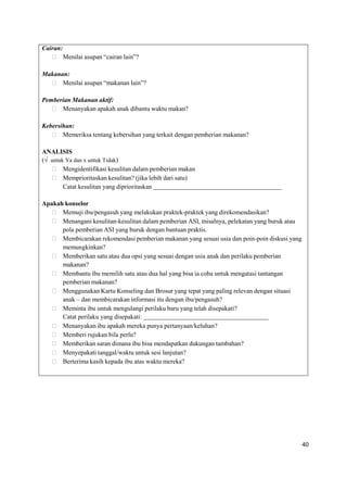 40
Cairan:
 Menilai asupan “cairan lain”?
Makanan:
 Menilai asupan “makanan lain”?
Pemberian Makanan aktif:
 Menanyakan apakah anak dibantu waktu makan?
Kebersihan:
 Memeriksa tentang kebersihan yang terkait dengan pemberian makanan?
ANALISIS
(√ untuk Ya dan x untuk Tidak)
 Mengidentifikasi kesulitan dalam pemberian makan
 Memprioritaskan kesulitan? (jika lebih dari satu)
Catat kesulitan yang diprioritaskan
Apakah konselor
 Memuji ibu/pengasuh yang melakukan praktek-praktek yang direkomendasikan?
 Menangani kesulitan-kesulitan dalam pemberian ASI, misalnya, pelekatan yang buruk atau
pola pemberian ASI yang buruk dengan bantuan praktis.
 Membicarakan rekomendasi pemberian makanan yang sesuai usia dan poin-poin diskusi yang
memungkinkan?
 Memberikan satu atau dua opsi yang sesuai dengan usia anak dan perilaku pemberian
makanan?
 Membantu ibu memilih satu atau dua hal yang bisa ia coba untuk mengatasi tantangan
pemberian makanan?
 Menggunakan Kartu Konseling dan Brosur yang tepat yang paling relevan dengan situasi
anak – dan membicarakan informasi itu dengan ibu/pengasuh?
 Meminta ibu untuk mengulangi perilaku baru yang telah disepakati?
Catat perilaku yang disepakati:
 Menanyakan ibu apakah mereka punya pertanyaan/keluhan?
 Memberi rujukan bila perlu?
 Memberikan saran dimana ibu bisa mendapatkan dukungan tambahan?
 Menyepakati tanggal/waktu untuk sesi lanjutan?
 Berterima kasih kepada ibu atas waktu mereka?
 