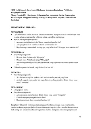 46
SESI 13: Kelompok Berorientasi Tindakan, Kelompok Pendukung PMBA dan
Kunjungan Rumah
Materi Peserta 13.1 Bagaimana Melakukan Sesi Kelompok: Cerita, Drama, atau
Visual dengan menggunakan langkah-langkah Mengamati, Berpikir, Mencoba dan
Bertindak
PERKENALKAN DIRI ANDA
MENGAMATI
 Ceritakan sebuah cerita; mainkan sebuah drama untuk memperkenalkan sebuah topik atau
pegang sebuah visual/gambar sehingga setiap orang bisa melihatnya.
 Ajukan pertanyaan pada peserta:
 Apa yang terjadi dalam cerita/drama atau visual/gambar itu?
 Apa yang dilakukan oleh tokoh dalam cerita/drama itu?
 Bagaimana perasaan tokoh tentang apa yang ia lakukan? Mengapa ia melakukan itu?
MEMIKIRKAN
 Tanyakan pada peserta:
 Dengan siapa Anda setuju? Mengapa?
 Dengan siapa Anda tidak setuju? Mengapa?
 Apa untungnya mengadopsi praktek-praktek yang digambarkan dalam cerita/drama
itu?
 Diskusikan pesan dari topik yang dibicarakan hari ini.
MENCOBA
 Tanyakan pada peserta:
 Jika Anda seorang ibu, apakah Anda mau mencoba praktek yang baru
 Apakah anggota masyarakat lain juga akan mencoba praktek ini dalam situasi yang
sama? Mengapa?
MELAKUKAN
 Ulangi pesan utama
 Tanyakan pada peserta:
 Apa yang akan kamu lakukan dalam situasi yang sama? Mengapa?
 Kendala apa yang mungkin Anda alami?
 Bagaimana Anda akan mengatasi kendala itu?
Tetapkan waktu untuk pertemuan berikutnya dan berikan dorongan pada peserta untuk
membicarakan apa yang terjadi waktu mereka mencoba praktek baru atau berikan dorongan
pada orang lain untuk mencoba dan bagaimana mereka mengatasi persoalan yang muncul.
 