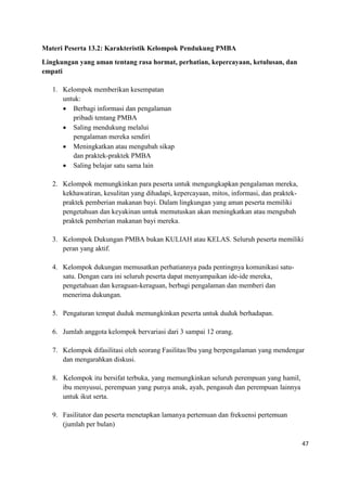 47
Materi Peserta 13.2: Karakteristik Kelompok Pendukung PMBA
Lingkungan yang aman tentang rasa hormat, perhatian, kepercayaan, ketulusan, dan
empati
1. Kelompok memberikan kesempatan
untuk:
 Berbagi informasi dan pengalaman
pribadi tentang PMBA
 Saling mendukung melalui
pengalaman mereka sendiri
 Meningkatkan atau mengubah sikap
dan praktek-praktek PMBA
 Saling belajar satu sama lain
2. Kelompok memungkinkan para peserta untuk mengungkapkan pengalaman mereka,
kekhawatiran, kesulitan yang dihadapi, kepercayaan, mitos, informasi, dan praktek-
praktek pemberian makanan bayi. Dalam lingkungan yang aman peserta memiliki
pengetahuan dan keyakinan untuk memutuskan akan meningkatkan atau mengubah
praktek pemberian makanan bayi mereka.
3. Kelompok Dukungan PMBA bukan KULIAH atau KELAS. Seluruh peserta memiliki
peran yang aktif.
4. Kelompok dukungan memusatkan perhatiannya pada pentingnya komunikasi satu-
satu. Dengan cara ini seluruh peserta dapat menyampaikan ide-ide mereka,
pengetahuan dan keraguan-keraguan, berbagi pengalaman dan memberi dan
menerima dukungan.
5. Pengaturan tempat duduk memungkinkan peserta untuk duduk berhadapan.
6. Jumlah anggota kelompok bervariasi dari 3 sampai 12 orang.
7. Kelompok difasilitasi oleh seorang Fasilitas/Ibu yang berpengalaman yang mendengar
dan mengarahkan diskusi.
8. Kelompok itu bersifat terbuka, yang memungkinkan seluruh perempuan yang hamil,
ibu menyusui, perempuan yang punya anak, ayah, pengasuh dan perempuan lainnya
untuk ikut serta.
9. Fasilitator dan peserta menetapkan lamanya pertemuan dan frekuensi pertemuan
(jumlah per bulan)
 