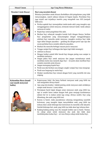 5
Situasi Umum Apa Yang Harus Dilakukan
Menolak Untuk Disusui Bayi yang menolak disusui
Biasanya penolakan untuk disusui disebabkan oleh pengalaman yang tidak
menyenangkan, seperti adanya tekanan di bagian kepala. Penolakan bisa
juga terjadi saat terjadinya mastitis yang mengubah rasa ASI (menjadi
lebih asin).
 Periksa apakah bayi menunjukkan tanda-tanda sakit yang mungkin saja
mengganggunya untuk menyusu, termasuk mencari tanda- tanda adanya
sariawan di mulut
 Rujuk bayi untuk pengobatan bila sakit.
 Berikan bayi sebanyak mungkin kontak kulit dengan ibunya; berikan
bayi pengalaman yang menyenangkan dengan menggendongnya
sebelum bayi mencoba untuk menyusu; mungkin awalnya bayi tidak
ingin dekat dengan payudara – gendong dia dengan posisi apa saja dan
secara perlahan bawa semakin dekat ke payudara.
 Biarkan ibu mencoba berbagai macam posisi menyusui.
 Tunggu sampai bayi terbangun dan lapar (tapi tidak menangis)
 sebelum ia disusui.
 Dengan lembut sentuh bibir bawah bayi dengan puting susu sampai ia
membuka mulutnya.
 Jangan paksa bayi untuk menyusu dan jangan memaksanya untuk
membuka mulut atau menarik dagu bayi – ini justru akan membuat bayi
semakin menolak untuk disusui.
 Jangan memegang kepala bayi.
 Perah susu dan berikan susu dengan cangkir sampai bayi mau mengisap
 Perah susu langsung ke mulut bayi.
 Hindari memberikan bayi minum dengan botol yang memiliki dot atau
empeng
Kehamilan Baru (hamil
saat masih menyusui
balita)
 Kepercayaan lokal: ibu harus berhenti menyusui anak yang lebih tua
saat mengetahui dirinya hamil
 Apa yang kita ketahui: Adalah penting untuk menyusui anak setidaknya
sampai anak berusia 1 (satu) tahun.
 Perempuan hamil dapat dengan aman menyusui anak yang lebih tua,
tapi ia sendiri harus makan dengan baik guna menjaga kesehatannya
(dalam hal ini ia makan untuk tiga orang: dirinya sendiri, bayi yang
dikandung, dan anak yang lebih tua).
 Karena ia hamil, maka payudaranya sekarang mengandung sejumlah
kolostrum, yang mungkin dapat menyebabkan anak yang lebih tua
terkena diare untuk beberapa hari (kolostrum itu memiliki efek laksatif).
Setelah beberapa hari, anak yang lebih tua tidak akan lagi terkena diare.
 Kadang-kadang puting susu ibu menjadi lembut saat ia hamil. Namun,
itu cukup aman untuk menyusui dua anak dan tidak akan
membahayakan kedua bayi – air susu ibunya cukup untuk kedua bayi.
 