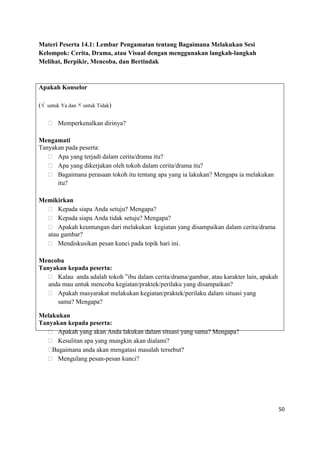 50
Materi Peserta 14.1: Lembar Pengamatan tentang Bagaimana Melakukan Sesi
Kelompok: Cerita, Drama, atau Visual dengan menggunakan langkah-langkah
Melihat, Berpikir, Mencoba, dan Bertindak
Apakah Konselor
(√ untuk Ya dan × untuk Tidak)
 Memperkenalkan dirinya?
Mengamati
Tanyakan pada peserta:
 Apa yang terjadi dalam cerita/drama itu?
 Apa yang dikerjakan oleh tokoh dalam cerita/drama itu?
 Bagaimana perasaan tokoh itu tentang apa yang ia lakukan? Mengapa ia melakukan
itu?
Memikirkan
 Kepada siapa Anda setuju? Mengapa?
 Kepada siapa Anda tidak setuju? Mengapa?
 Apakah keuntungan dari melakukan kegiatan yang disampaikan dalam cerita/drama
atau gambar?
 Mendiskusikan pesan kunci pada topik hari ini.
Mencoba
Tanyakan kepada peserta:
 Kalau anda adalah tokoh ”ibu dalam cerita/drama/gambar, atau karakter lain, apakah
anda mau untuk mencoba kegiatan/praktek/perilaku yang disampaikan?
 Apakah masyarakat melakukan kegiatan/praktek/perilaku dalam situasi yang
sama? Mengapa?
Melakukan
Tanyakan kepada peserta:
 Apakah yang akan Anda lakukan dalam situasi yang sama? Mengapa?
 Kesulitan apa yang mungkin akan dialami?
Bagaimana anda akan mengatasi masalah tersebut?
 Mengulang pesan-pesan kunci?
 