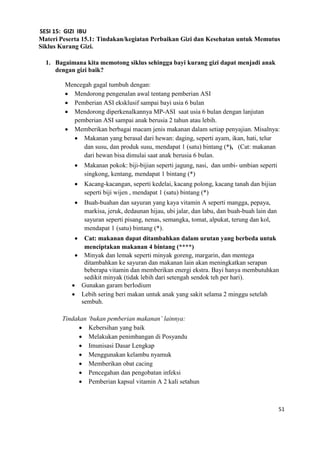 51
SESI 15: GIZI IBU
Materi Peserta 15.1: Tindakan/kegiatan Perbaikan Gizi dan Kesehatan untuk Memutus
Siklus Kurang Gizi.
1. Bagaimana kita memotong siklus sehingga bayi kurang gizi dapat menjadi anak
dengan gizi baik?
Mencegah gagal tumbuh dengan:
 Mendorong pengenalan awal tentang pemberian ASI
 Pemberian ASI eksklusif sampai bayi usia 6 bulan
 Mendorong diperkenalkannya MP-ASI saat usia 6 bulan dengan lanjutan
pemberian ASI sampai anak berusia 2 tahun atau lebih.
 Memberikan berbagai macam jenis makanan dalam setiap penyajian. Misalnya:
 Makanan yang berasal dari hewan: daging, seperti ayam, ikan, hati, telur
dan susu, dan produk susu, mendapat 1 (satu) bintang (*), (Cat: makanan
dari hewan bisa dimulai saat anak berusia 6 bulan.
 Makanan pokok: biji-bijian seperti jagung, nasi, dan umbi- umbian seperti
singkong, kentang, mendapat 1 bintang (*)
 Kacang-kacangan, seperti kedelai, kacang polong, kacang tanah dan bijian
seperti biji wijen , mendapat 1 (satu) bintang (*)
 Buah-buahan dan sayuran yang kaya vitamin A seperti mangga, pepaya,
markisa, jeruk, dedaunan hijau, ubi jalar, dan labu, dan buah-buah lain dan
sayuran seperti pisang, nenas, semangka, tomat, alpukat, terung dan kol,
mendapat 1 (satu) bintang (*).
 Cat: makanan dapat ditambahkan dalam urutan yang berbeda untuk
menciptakan makanan 4 bintang (****)
 Minyak dan lemak seperti minyak goreng, margarin, dan mentega
ditambahkan ke sayuran dan makanan lain akan meningkatkan serapan
beberapa vitamin dan memberikan energi ekstra. Bayi hanya membutuhkan
sedikit minyak (tidak lebih dari setengah sendok teh per hari).
 Gunakan garam berIodium
 Lebih sering beri makan untuk anak yang sakit selama 2 minggu setelah
sembuh.
Tindakan ‘bukan pemberian makanan’ lainnya:
 Kebersihan yang baik
 Melakukan penimbangan di Posyandu
 Imunisasi Dasar Lengkap
 Menggunakan kelambu nyamuk
 Memberikan obat cacing
 Pencegahan dan pengobatan infeksi
 Pemberian kapsul vitamin A 2 kali setahun
 