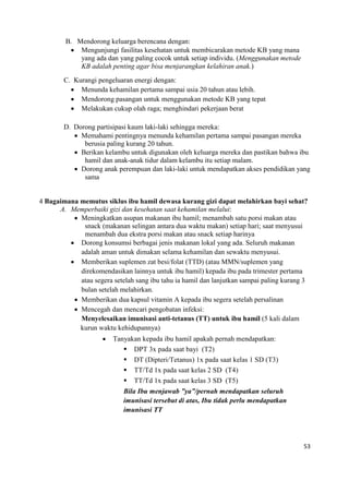 53
B. Mendorong keluarga berencana dengan:
 Mengunjungi fasilitas kesehatan untuk membicarakan metode KB yang mana
yang ada dan yang paling cocok untuk setiap individu. (Menggunakan metode
KB adalah penting agar bisa menjarangkan kelahiran anak.)
C. Kurangi pengeluaran energi dengan:
 Menunda kehamilan pertama sampai usia 20 tahun atau lebih.
 Mendorong pasangan untuk menggunakan metode KB yang tepat
 Melakukan cukup olah raga; menghindari pekerjaan berat
D. Dorong partisipasi kaum laki-laki sehingga mereka:
 Memahami pentingnya menunda kehamilan pertama sampai pasangan mereka
berusia paling kurang 20 tahun.
 Berikan kelambu untuk digunakan oleh keluarga mereka dan pastikan bahwa ibu
hamil dan anak-anak tidur dalam kelambu itu setiap malam.
 Dorong anak perempuan dan laki-laki untuk mendapatkan akses pendidikan yang
sama
4 Bagaimana memutus siklus ibu hamil dewasa kurang gizi dapat melahirkan bayi sehat?
A. Memperbaiki gizi dan kesehatan saat kehamilan melalui:
 Meningkatkan asupan makanan ibu hamil; menambah satu porsi makan atau
snack (makanan selingan antara dua waktu makan) setiap hari; saat menyusui
menambah dua ekstra porsi makan atau snack setiap harinya
 Dorong konsumsi berbagai jenis makanan lokal yang ada. Seluruh makanan
adalah aman untuk dimakan selama kehamilan dan sewaktu menyusui.
 Memberikan suplemen zat besi/folat (TTD) (atau MMN/suplemen yang
direkomendasikan lainnya untuk ibu hamil) kepada ibu pada trimester pertama
atau segera setelah sang ibu tahu ia hamil dan lanjutkan sampai paling kurang 3
bulan setelah melahirkan.
 Memberikan dua kapsul vitamin A kepada ibu segera setelah persalinan
 Mencegah dan mencari pengobatan infeksi:
Menyelesaikan imunisasi anti-tetanus (TT) untuk ibu hamil (5 kali dalam
kurun waktu kehidupannya)
 Tanyakan kepada ibu hamil apakah pernah mendapatkan:
 DPT 3x pada saat bayi (T2)
 DT (Dipteri/Tetanus) 1x pada saat kelas 1 SD (T3)
 TT/Td 1x pada saat kelas 2 SD (T4)
 TT/Td 1x pada saat kelas 3 SD (T5)
Bila Ibu menjawab ”ya”/pernah mendapatkan seluruh
imunisasi tersebut di atas, Ibu tidak perlu mendapatkan
imunisasi TT
 