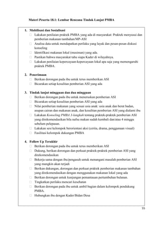 55
Materi Peserta 18.1: Lembar Rencana Tindak Lanjut PMBA
1. Mobilisasi dan Sosialisasi
 Lakukan penilaian praktek PMBA yang ada di masyarakat: Praktek menyusui dan
pemberian makanan tambahan/MP-ASI
 Analisa data untuk mendapatkan perilaku yang layak dan pesan-pesan diskusi
konseling
 Identifikasi makanan lokal (musiman) yang ada.
 Pastikan bahwa masyarakat tahu siapa Kader di wilayahnya.
 Lakukan penilaian kepercayaan-kepercayaan lokal apa saja yang memengaruhi
praktek PMBA.
2. Penerimaan
 Berikan dorongan pada ibu untuk terus memberikan ASI
 Bicarakan setiap kesulitan pemberian ASI yang ada
3. Tindak lanjut mingguan dan dua mingguan
 Berikan dorongan pada ibu untuk meneruskan pemberian ASI
 Bicarakan setiap kesulitan pemberian ASI yang ada
 Nilai pemberian makanan yang sesuai usia anak: usia anak dan berat badan,
asupan cairan dan makanan anak, dan kesulitan pemberian ASI yang dialami ibu
 Lakukan Konseling PMBA 3-langkah tentang praktek-praktek pemberian ASI
yang direkomendasikan bila nafsu makan sudah kembali dan/atau 4 minggu
sebelum pelepasan.
 Lakukan sesi kelompok berorientasi aksi (cerita, drama, penggunaan visual)
 Fasilitasi kelompok dukungan PMBA
4. Follow Up Terakhir
 Berikan dorongan pada ibu untuk terus memberikan ASI
 Dukung, berikan dorongan dan perkuat praktek-praktek pemberian ASI yang
direkomendasikan
 Bekerja sama dengan ibu/pengasuh untuk menangani masalah pemberian ASI
yang mungkin akan terjadi
 Berikan dukungan, dorongan dan perkuat praktek pemberian makanan tambahan
yang direkomendasikan dengan menggunakan makanan lokal yang ada
 Berikan dorongan untuk kunjungan pemantauan pertumbuhan bulanan.
 Tingkatkan perilaku mencari kesehatan
 Berikan dorongan pada ibu untuk ambil bagian dalam kelompok pendukung
PMBA.
 Hubungkan ibu dengan Kader/Bidan Desa
 