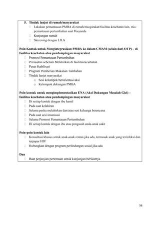 56
5. Tindak lanjut di rumah/masyarakat
 Lakukan pemantauan PMBA di rumah/masyarakat/fasilitas kesehatan lain, mis:
pemantauan pertumbuhan saat Posyandu
 Kunjungan rumah
 Skreening dengan LILA
Poin Kontak untuk Mengintegrasikan PMBA ke dalam CMAM (selain dari OTP) – di
fasilitas kesehatan atau pendampingan masyarakat
 Promosi Pemantauan Pertumbuhan
 Perawatan sebelum Melahirkan di fasilitas kesehatan
 Pusat Stabilisasi
 Program Pemberian Makanan Tambahan
 Tindak lanjut masyarakat
o Sesi kelompok berorientasi aksi
o Kelompok dukungan PMBA
Poin kontak untuk mengimplementasikan ENA (Aksi Dukungan Masalah Gizi) –
fasilitas kesehatan atau pendampingan masyarakat
 Di setiap kontak dengan ibu hamil
 Pada saat kelahiran
 Selama paska melahirkan dan/atau sesi keluarga berencana
 Pada saat sesi imunisasi
 Selama Promosi Pemantauan Pertumbuhan
 Di setiap kontak dengan ibu atau pengasuh anak-anak sakit
Poin-poin kontak lain
 Konsultasi khusus untuk anak-anak rentan jika ada, termasuk anak yang terinfeksi dan
terpapar HIV
 Hubungkan dengan program perlindungan sosial jika ada
Dan
 Buat perjanjian pertemuan untuk kunjungan berikutnya
 