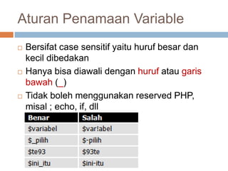 Aturan Penamaan Variable
   Bersifat case sensitif yaitu huruf besar dan
    kecil dibedakan
   Hanya bisa diawali dengan huruf atau garis
    bawah (_)
   Tidak boleh menggunakan reserved PHP,
    misal ; echo, if, dll
 