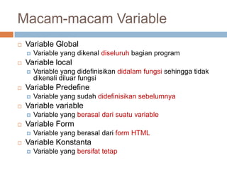 Macam-macam Variable
   Variable Global
       Variable yang dikenal diseluruh bagian program
   Variable local
       Variable yang didefinisikan didalam fungsi sehingga tidak
        dikenali diluar fungsi
   Variable Predefine
       Variable yang sudah didefinisikan sebelumnya
   Variable variable
       Variable yang berasal dari suatu variable
   Variable Form
       Variable yang berasal dari form HTML
   Variable Konstanta
       Variable yang bersifat tetap
 