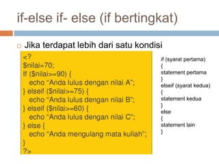 if-else if- else (if bertingkat)
   Jika terdapat lebih dari satu kondisi
                                        if (syarat pertama)
                                        {
                                        statement pertama
                                        }
                                        elseif (syarat kedua)
                                        {
                                        statement kedua
                                        }
                                        else
                                        {
                                        statement lain
                                        }
 