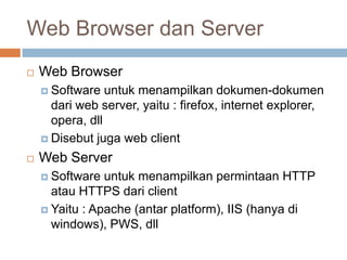 Web Browser dan Server
   Web Browser
     Software   untuk menampilkan dokumen-dokumen
      dari web server, yaitu : firefox, internet explorer,
      opera, dll
     Disebut juga web client

   Web Server
     Software  untuk menampilkan permintaan HTTP
      atau HTTPS dari client
     Yaitu : Apache (antar platform), IIS (hanya di
      windows), PWS, dll
 