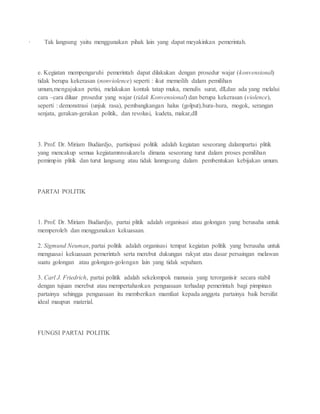 · Tak langsung yaitu menggunakan pihak lain yang dapat meyakinkan pemerintah. 
e. Kegiatan mempengaruhi pemerintah dapat dilakukan dengan prosedur wajar (konvensional) 
tidak berupa kekerasan (nonviolence) seperti : ikut memeilih dalam pemilihan 
umum,mengajukan petisi, melakukan kontak tatap muka, menulis surat, dll,dan ada yang melalui 
cara –cara diluar prosedur yang wajar (tidak Konvensional) dan berupa kekerasan (violence), 
seperti : demonstrasi (unjuk rasa), pembangkangan halus (golput),hura-hura, mogok, serangan 
senjata, gerakan-gerakan politik, dan revolusi, kudeta, makar,dll 
3. Prof. Dr. Miriam Budiardjo, partisipasi politik adalah kegiatan seseorang dalampartai plitik 
yang mencakup semua kegiatamnnsukarela dimana seseorang turut dalam proses pemilihan 
pemimpin plitik dan turut langsung atau tidak lanmgsung dalam pembentukan kebijakan umum. 
PARTAI POLITIK 
1. Prof. Dr. Miriam Budiardjo, partai plitik adalah organisasi atau golongan yang berusaha untuk 
memperoleh dan menggunakan kekuasaan. 
2. Sigmund Neuman, partai politik adalah organisasi tempat kegiatan politik yang berusaha untuk 
menguasai kekuasaan pemerintah serta merebut dukungan rakyat atas dasar persaingan melawan 
suatu golongan atau golongan-golongan lain yang tidak sepaham. 
3. Carl J. Friedrich, partai politik adalah sekelompok manusia yang terorganisir secara stabil 
dengan tujuan merebut atau mempertahankan penguasaan terhadap pemerintah bagi pimpinan 
partainya sehingga penguasaan itu memberikan mamfaat kepada anggota partainya baik bersifat 
ideal maupun material. 
FUNGSI PARTAI POLITIK 
 