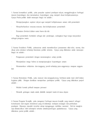 1. Sarana komunikasi politik, yaitu penyalur aspirasi pendapat rakyat, menggabungkan berbagai 
macam kepentingan dan merumuskan kepentingan yang menjadi dasar kebijaksanaannya. 
Upaya Partai politik dalah mencapai fungsi ini adalah : 
· Memperjuangkan aspirasi rakyat agar menjadi kebijaksanaan umum oleh pemerintah 
· Menyebarluaskan rencana-rencana dan kebijaksanaan pemerintah 
· Perantara (broker) dalam suatu bursa ide-ide 
· Bagi pemerintah bertindak sebagai alat pendengar, sedangkan bagi warga masyarakat 
sebagai pengeras suara. 
2. Sarana Sosialisasi Politik, yaitusarana untuk memmberikan penanaman nilai-nilai, norma, dan 
sikap serta orientasi terhadap fenomena politik tertentu. Upaya yang dilakukan untuk mencapai 
fungsi ini adalah : 
· Penguasaan pemerintah dengan memenangkan setiap pemilu 
· Menciptakan image bahwa ia memperjuangkan kepentingan umum 
· Menanamkan solidaritas dan tanggung jawab terhadap para anggotanya maupun anggota 
lain 
3. Sarana Rekrutmen Politik, yaitu mencari dan mengajakorang berbakat untuk turut aktif dalam 
kegiatan plitik. Dengan demikian memperluas partisipasi politik. Upaya yang dilakukan parpol 
adalah : 
· Melalui kontak pribadi maupun persuasi 
· Menarik golongan muda untuk didddik menjadi kader di masa depan 
4. Sarana Pengatur Konplik, yaitu mengatasi berbagai macam konplik yang muncul sebagai 
konsekuensi dari negara demokrasi yang di dalamnya terdapat ersaingan dan perbedaan 
pendapat. Biasanya masalah tersebut cukup mengganggu stabilitas nasional. Hal ini mungkin 
saja dimunculkan oleh kelompok tertentu untukkepentingan ppularitasnya. Upaya yang 
dilakukan partai politik adalah : 
 