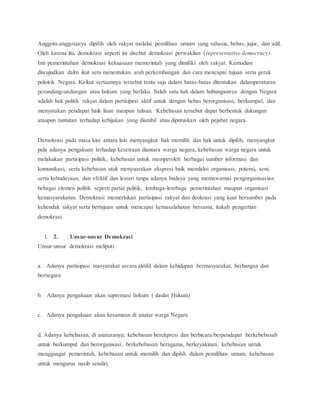 Anggota-anggotanya dipilih oleh rakyat melalui pemilihan umum yang rahasia, bebas, jujur, dan adil. 
Oleh karena itu, demokrasi seperti ini disebut demokrasi perwakilan (representative democracy). 
Inti pemerintahan demokrasi kekuasaan memerintah yang dimiliki oleh rakyat. Kemudian 
diwujudkan dalm ikut seta menentukan arah perkembangan dan cara mencapai tujuan serta gerak 
poloitik Negara. Keikut sertaannya tersebut tentu saja dalam batas-batas ditentukan dalamperaturan 
perundang-undangan atau hokum yang berlaku. Salah satu hak dalam hubungannya dengan Negara 
adalah hak politik rakyat dalam partisipasi aktif untuk dengan bebas berorganisasi, berkumpul, dan 
menyatakan pendapat baik lisan maupun tulisan. Kebebasan tersebut dapat berbentuk dukungan 
ataupun tuntutan terhadap kebijakan yang diambil atau diputuskan oleh pejabat negara. 
Demokrasi pada masa kini antara lain menyangkut hak memilih dan hak untuk dipilih, menyangkut 
pula adanya pengakuan terhadap kesetraan diantara warga negara, kebebasan warga negara untuk 
melakukan partisipasi politik, kebebasan untuk memperoleh berbagai sumber informasi dan 
komunikasi, serta kebebasan utuk menyuarakan ekspresi baik memlalui organisasi, potensi, seni, 
serta kebudayaan, dan efektif dan lestari tanpa adanya budaya yang memawarnai pengorganisasian 
bebagai elemen politik seperti partai politik, lembaga-lembaga pemerintahan maupun organisasi 
kemasyarakatan. Demokrasi memerlukan partisipasi rakyat dan deokrasi yang kuat bersumber pada 
kehendak rakyat serta bertujuan untuk mencapai kemasalahatan bersama, itukah pengertian 
demokrasi. 
1. 2. Unsur-unsur Demokrasi 
Unsur-unsur demokrasi meliputi: 
a. Adanya partisipasi masyarakat secara aktifd dalam kehidupan bermasyarakat, berbangsa dan 
bernegara 
b. Adanya pengakuan akan supremasi hokum ( daulat Hukum) 
c. Adanya pengakuan akan kesamaan di anatar warga Negara 
d. Adanya kebebasan, di anataranya; kebebasan berekpresi dan berbicara/berpendapat berkebebasab 
untuk berkumpul dan berorganisasi, berkebebasan beragama, berkeyakinan, kebebasan untuk 
mengguagat pemerintah, kebebasan untuk memilih dan dipilih dalam pemilihan umum, kebebasan 
untuk mengurus nasib sendiri. 
 