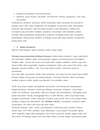  pembatasan pemerintah secara konstitusional; 
 pluralisme sosial, ekonomi, dan politik; serta nilai-nilai toleransi, pragmatisme, kerja sama, 
dan mufakat. 
Prinsip-prinsip demokrasi sebenarnya tumbuh berkembang dalam masyarakat tak terkecuali di 
kalangan petani salak. Saling menghormati dan menghargai sesama petani untuk menyesuiakan 
harga jual salak merupakan salah satu prinsip demokrasi yang berkembang. Perlakuan dan 
kesempatan yang sama dalam mendapat, memproses serta menjual salak merupakan jaminan 
tersendiri dalam pembangunan prinsip-prinsip demokrasi di kalangan petani salak. Seyogyanya 
perkembangan prinsip-prinsip demokrasi di kalangan petani salak dapat membawa kesejahteraan 
kepada petani salak. 
1. 4. Budaya Demokrasi 
Indicator berkembangnya budaya demokrasi adalah sebagai berikut: 
Pertisipasi masyarakat dalam kehidupan bernegara. Dalam budaya demokrasi, setiap warga berhak 
ikut menentukan kebijakan public seperti penentuan anggaran, peraturan-perauran dan kebijakan-kebijakan 
public. Namuk oleh karena secara praktis tidak mungkin melibatkan seluruh warga suatu 
Negara terlibat dalam pengambilan keputusan (sebagaimana halnya pada zaman Ynani Kuno), maka 
digunakan prosedur pemilihan wakil. Para warga Negara memilih wakil-wakil mereka di 
pemerintahan. 
Para wakil inilah yang diserahi mandar untuk mengelolah masa depan bersama warga Negara melalui 
berbagai kebijaka dan peraturan perundang-undangan. Pemerintah demokrasi diberi kewenangan 
membuat kepuusan melalui mandar yang diperoleh lewat pemilihan umum. 
Pemilu yang teratus (regular) memungkinkan partai-partai turut bersaing dan mengumumkan 
kebijakan-kebijakan alternative mereka agar didukung masyarakat. Selanjutnya warga Negara, 
melalui hak memilihnya yang priodik, dapat terus menjaga agar pemerintahanya bertanggung jawab 
kepada masyarakat. Dan jika pertanggungjawaban itu tidak diberikan, maka warga Negara dapat 
mengganti pemerintahan melalui mekanisme demokrasi yang tersedia. Hal itu sesuai dengan definisi 
demokrasi sebagai mana dikemukakan oleh Abraham Lincoln. Ia mengatakan, demokrasi adalah 
“pemerintahan dari rakyat, oleh rakyat dan untuk rakyat”. 
Pertanyaan berikutnya dalah : pemilu yang bagaimana? Ketika partai-partai komunis berkuasa 
dieropa timur (1947-1949), pemilihan umum dilaksanakan secara berkala. Para pemilih dijinkan 
untuk mengambil bagian dalam pemungutan suara rahasia yang untuk memilih anggota majlis local 
dan nasional. Di beberapa negarra, para calon majlis bahkan mewakili bebagai macam partai politik. 
 