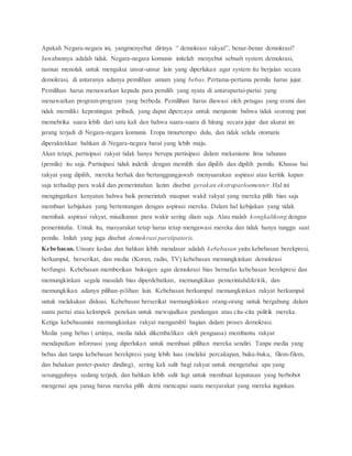 Apakah Negara-negara ini, yangmenyebut dirinya “ demokrasi rakyat”, benar-benar demokrasi? 
Jawabannya adalah tidak. Negara-negara komunis initelah menyebut sebuah system demokrasi, 
namun menolak untuk mengakui unsur-unsur lain yang diperlukan agar system itu berjalan secara 
demokrasi, di antaranya adanya pemilihan umum yang bebas. Pertama-pertama pemilu harus jujur. 
Pemilihan harus menawarkan kepada para pemilih yang nyata di antarapartai-partai yang 
menawarkan program-program yang berbeda. Pemilihan harus diawasi oleh petugas yang resmi dan 
tidak memiliki kepentingan pribadi, yang dapat dipercaya untuk menjamin bahwa tidak seorang pun 
memebrika suara lebih dari satu kali dan bahwa suara-suara di hitung secara jujur dan akurat ini 
jarang terjadi di Negara-negara komunis Eropa timurtempo dulu, dan tidak selalu otomatis 
diperaktekkan bahkan di Negara-negara barat yang lebih maju. 
Akan tetapi, partisipasi rakyat tidak hanya berupa partisipasi dalam mekanisme lima tahunan 
(pemilu) itu saja. Partisipasi tidak indetik dengan memilih dan dipilih dan dipilih pemilu. Khusus bai 
rakyat yang dipilih, mereka berhak dan bertanggungjawab menyuarakan aspirasi atau keritik kapan 
saja terhadap para wakil dan pemerintahan lazim disebut gerakan ekstraparloementer. Hal ini 
mengingatkan kenyatan bahwa baik pemerintah maupun wakil rakyat yang mereka pilih bias saja 
membuat kebijakan yang bertentangan dengan aspirasi mereka. Dalam hal kebijakan yang tidak 
memihak aspirasi rakyat, misalkanan para wakir sering diam saja. Atau malah kongkalikong dengan 
pemerintaha. Untuk itu, masyarakat tetap harus tetap mengawasi mereka dan tidak hanya tunggu saat 
pemilu. Inilah yang juga disebut demokrasi parstipatoris. 
Kebebasan. Unsure kedua dan bahkan lebih mendasar adalah kebebasan yaitu kebebasan berekpresi, 
berkumpul, berserikat, dan media (Koran, radio, TV) kebebasan memungkinkan demokrasi 
berfungsi. Kebebasan memberikan boksigen agar demokrasi bias bernafas kebebasan berekpresi dan 
memungkinkan segala masalah bias diperdebatkan, memungkikan pemerintahdikritik, dan 
memungkikan adanya pilihan-pilihan lain. Kebebasan berkumpul memungkinkan rakyat berkumpul 
untuk melakukan diskusi. Kebebasan berserikat memungkinkan orang-orang untuk bergabung dalam 
suatu partai atau kelompok penekan untuk mewujudkan pandangan atau cita-cita politik mereka. 
Ketiga kebebasanini memungkinkan rakyat mengambil bagian dalam proses demokrasi. 
Media yang bebas ( artinya, media tidak dikembalikan oleh penguasa) membantu rakyat 
mendapatkan informasi yang diperlukan untuk membuat pilihan mereka sendiri. Tanpa media yang 
bebas dan tanpa kebebasan berekpresi yang lebih luas (melalui percakapan, buku-buku, filem-filem, 
dan bahakan poster-poster dinding), sering kali sulit bagi rakyat untuk mengetahui apa yang 
sesungguhnya sedang terjadi, dan bahkan lebih sulit lagi untuk membuat keputusan yang berbobot 
mengenai apa yanag harus mereka pilih demi mencapai suatu mesyarakat yang mereka inginkan. 
 