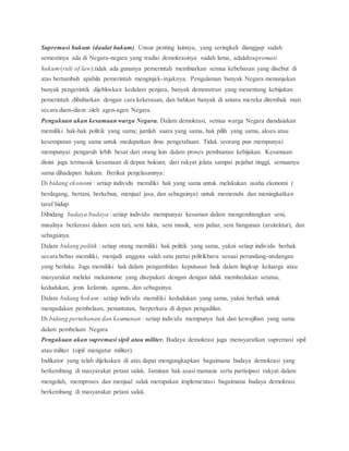 Supremasi hukum (daulat hukum). Unsur penting lainnya, yang seringkali dianggap sudah 
semestinya ada di Negara-negara yang tradisi demokrasinya sudah lama, adalahsupremasi 
hukum (rule of law).tidak ada gunanya pemerintah membiarkan semua kebebasan yang disebut di 
atas bertumbuh apabila pemerintah menginjak-injaknya. Pengalaman banyak Negara menunjukan 
banyak pengerintik dijebloskan kedalam penjara, banyak demonstran yang menentang kebijakan 
pemerintah dibubarkan dengan cara kekerasan, dan bahkan banyak di antara mereka ditembak mati 
secara diam-diam oleh agen-agen Negara. 
Pengakuan akan kesamaan warga Negara. Dalam demokrasi, semua warga Negara diandaiakan 
memiliki hak-hak politik yang sama; jumlah suara yang sama, hak pilih yang sama, akses atau 
kesempatan yang sama untuk medapatkan ilmu pengetahuan. Tidak seorang pun mempunyai 
mempunyai pengaruh lebih besar dari orang lain dalam proses pembuatan kebijakan. Kesamaan 
disini juga termasuk kesamaan di depan hokum; dari rakyat jelata sampai pejabat tinggi, semuanya 
sama dihadapan hukum. Berikut penjelasannya: 
Di bidang ekonomi : setiap individu memiliki hak yang sama untuk melakukan usaha ekonomi ( 
berdagang, bertani, berkebun, menjual jasa, dan sebagainya) untuk memenuhi dan meningkatkan 
taraf hidup. 
Dibidang budaya budaya : setiap individu mempunyai kesaman dalam mengembangkan seni, 
misalnya berkreasi dalam seni tari, seni lukis, seni musik, seni pahar, seni bangunan (arsitektur), dan 
sebagainya. 
Dalam bidang politik : setiap orang memiliki hak politik yang sama, yakni setiap individu berhak 
secara bebas memiliki, menjadi anggota salah satu partai politikbaru sesuai perundang-undangan 
yang berlaku. Juga memiliki hak dalam pengambilan keputusan baik dalam lingkup keluarga atau 
masyarakat melalui mekanisme yang disepakati dengan dengan tidak membedakan setatus, 
kedudukan, jenis kelamin, agama, dan sebagainya. 
Dalam bidang hokum : setiap individu memiliki kedudukan yang sama, yakni berhak untuk 
mengadakan pembelaan, penuntutan, berperkara di depan pengadilan. 
Di bidang pertahanan dan keamanan : setiap individu mempunya hak dan kewajiban yang sama 
dalam pembelaan Negara 
Pengakuan akan supremasi sipil atau militer. Budaya demokrasi juga mensyaratkan supremasi sipil 
atau militer (sipil mengatur militer). 
Indikator yang telah dijelaskan di atas dapat mengungkapkan bagaimana budaya demokrasi yang 
berkembang di masyarakat petani salak. Jaminan hak asasi manusia serta partisipasi rakyat dalam 
mengolah, memproses dan menjual salak merupakan implementasi bagaimana budaya demokrasi 
berkembang di masyarakat petani salak. 
 