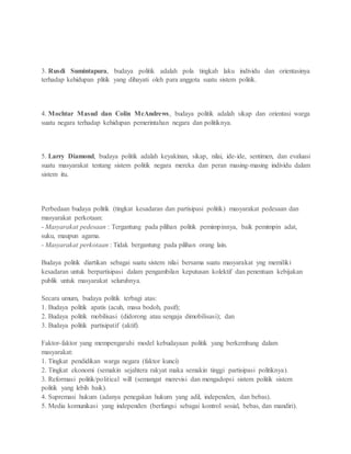 3. Rusdi Sumintapura, budaya politik adalah pola tingkah laku individu dan orientasinya 
terhadap kehidupan plitik yang dihayati oleh para anggota suatu sistem politik. 
4. Mochtar Masud dan Colin McAndrews, budaya politik adalah sikap dan orientasi warga 
suatu negara terhadap kehidupan pemerintahan negara dan politiknya. 
5. Larry Diamond, budaya politik adalah keyakinan, sikap, nilai, ide-ide, sentimen, dan evaluasi 
suatu masyarakat tentang sistem politik negara mereka dan peran masing-masing individu dalam 
sistem itu. 
Perbedaan budaya politik (tingkat kesadaran dan partisipasi politik) masyarakat pedesaan dan 
masyarakat perkotaan: 
- Masyarakat pedesaan : Tergantung pada pilihan politik pemimpinnya, baik pemimpin adat, 
suku, maupun agama. 
- Masyarakat perkotaan : Tidak bergantung pada pilihan orang lain. 
Budaya politik diartikan sebagai suatu sistem nilai bersama suatu masyarakat yng memiliki 
kesadaran untuk berpartisipasi dalam pengambilan keputusan kolektif dan penentuan kebijakan 
publik untuk masyarakat seluruhnya. 
Secara umum, budaya politik terbagi atas: 
1. Budaya politik apatis (acuh, masa bodoh, pasif); 
2. Budaya politik mobilisasi (didorong atau sengaja dimobilisasi); dan 
3. Budaya politik partisipatif (aktif). 
Faktor-faktor yang mempengaruhi model kebudayaan politik yang berkembang dalam 
masyarakat: 
1. Tingkat pendidikan warga negara (faktor kunci) 
2. Tingkat ekonomi (semakin sejahtera rakyat maka semakin tinggi partisipasi politiknya). 
3. Reformasi politik/political will (semangat merevisi dan mengadopsi sistem politik sistem 
politik yang lebih baik). 
4. Supremasi hukum (adanya penegakan hukum yang adil, independen, dan bebas). 
5. Media komunikasi yang independen (berfungsi sebagai kontrol sosial, bebas, dan mandiri). 
 