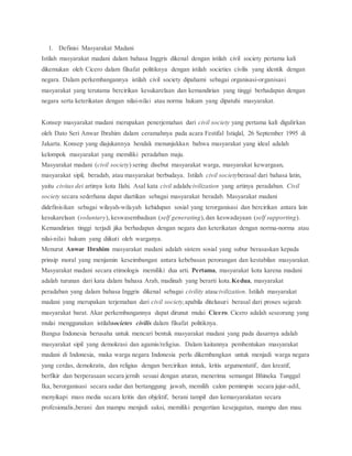 1. Definisi Masyarakat Madani 
Istilah masyarakat madani dalam bahasa Inggris dikenal dengan istilah civil society pertama kali 
dikemukan oleh Cicero dalam filsafat politiknya dengan istilah societies civilis yang identik dengan 
negara. Dalam perkembangannya istilah civil society dipahami sebagai organisasi-organisasi 
masyarakat yang terutama bercirikan kesukarelaan dan kemandirian yang tinggi berhadapan dengan 
negara serta keterikatan dengan nilai-nilai atau norma hukum yang dipatuhi masyarakat. 
Konsep masyarakat madani merupakan penerjemahan dari civil society yang pertama kali digulirkan 
oleh Dato Seri Anwar Ibrahim dalam ceramahnya pada acara Festifal Istiqlal, 26 September 1995 di 
Jakarta. Konsep yang diajukannya hendak menunjukkan bahwa masyarakat yang ideal adalah 
kelompok masyarakat yang memiliki peradaban maju. 
Masyarakat madani (civil society) sering disebut masyarakat warga, masyarakat kewargaan, 
masyarakat sipil, beradab, atau masyarakat berbudaya. Istilah civil societyberasal dari bahasa latin, 
yaitu civitas dei artinya kota Ilahi. Asal kata civil adalahcivilization yang artinya peradaban. Civil 
society secara sederhana dapat diartikan sebagai masyarakat beradab. Masyarakat madani 
didefinisikan sebagai wilayah-wilayah kehidupan sosial yang terorganisasi dan bercirikan antara lain 
kesukarelaan (voluntary), keswasembadaan (self generating), dan keswadayaan (self supporting). 
Kemandirian tinggi terjadi jika berhadapan dengan negara dan keterikatan dengan norma-norma atau 
nilai-nilai hukum yang diikuti oleh warganya. 
Menurut Anwar Ibrahim masyarakat madani adalah sistem sosial yang subur berasaskan kepada 
prinsip moral yang menjamin keseimbangan antara kebebasan perorangan dan kestabilan masyarakat. 
Masyarakat madani secara etimologis memiliki dua arti. Pertama, masyarakat kota karena madani 
adalah turunan dari kata dalam bahasa Arab, madinah yang berarti kota.Kedua, masyarakat 
peradaban yang dalam bahasa Inggris dikenal sebagai civility ataucivilization. Istilah masyarakat 
madani yang merupakan terjemahan dari civil society,apabila ditelusuri berasal dari proses sejarah 
masyarakat barat. Akar perkembangannya dapat dirunut mulai Cicero. Cicero adalah seseorang yang 
mulai menggunakan istilahsocietes civilis dalam filsafat politiknya. 
Bangsa Indonesia berusaha untuk mencari bentuk masyarakat madani yang pada dasarnya adalah 
masyarakat sipil yang demokrasi dan agamis/religius. Dalam kaitannya pembentukan masyarakat 
madani di Indonesia, maka warga negara Indonesia perlu dikembangkan untuk menjadi warga negara 
yang cerdas, demokratis, dan religius dengan bercirikan imtak, kritis argumentatif, dan kreatif, 
berfikir dan berperasaan secara jernih sesuai dengan aturan, menerima semangat Bhineka Tunggal 
Ika, berorganisasi secara sadar dan bertanggung jawab, memilih calon pemimpin secara jujur-adil, 
menyikapi mass media secara kritis dan objektif, berani tampil dan kemasyarakatan secara 
profesionalis,berani dan mampu menjadi saksi, memiliki pengertian kesejagatan, mampu dan mau 
 