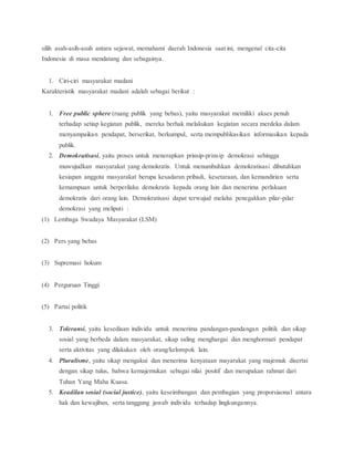 silih asah-asih-asuh antara sejawat, memahami daerah Indonesia saat ini, mengenal cita-cita 
Indonesia di masa mendatang dan sebagainya. 
1. Ciri-ciri masyarakat madani 
Karakteristik masyarakat madani adalah sebagai berikut : 
1. Free public sphere (ruang publik yang bebas), yaitu masyarakat memiliki akses penuh 
terhadap setiap kegiatan publik, mereka berhak melakukan kegiatan secara merdeka dalam 
menyampaikan pendapat, berserikat, berkumpul, serta mempublikasikan informasikan kepada 
publik. 
2. Demokratisasi, yaitu proses untuk menerapkan prinsip-prinsip demokrasi sehingga 
muwujudkan masyarakat yang demokratis. Untuk menumbuhkan demokratisasi dibutuhkan 
kesiapan anggota masyarakat berupa kesadaran pribadi, kesetaraan, dan kemandirian serta 
kemampuan untuk berperilaku demokratis kepada orang lain dan menerima perlakuan 
demokratis dari orang lain. Demokratisasi dapat terwujud melalui penegakkan pilar-pilar 
demokrasi yang meliputi : 
(1) Lembaga Swadaya Masyarakat (LSM) 
(2) Pers yang bebas 
(3) Supremasi hokum 
(4) Perguruan Tinggi 
(5) Partai politik 
3. Toleransi, yaitu kesediaan individu untuk menerima pandangan-pandangan politik dan sikap 
sosial yang berbeda dalam masyarakat, sikap saling menghargai dan menghormati pendapat 
serta aktivitas yang dilakukan oleh orang/kelompok lain. 
4. Pluralisme, yaitu sikap mengakui dan menerima kenyataan mayarakat yang majemuk disertai 
dengan sikap tulus, bahwa kemajemukan sebagai nilai positif dan merupakan rahmat dari 
Tuhan Yang Maha Kuasa. 
5. Keadilan sosial (social justice), yaitu keseimbangan dan pembagian yang proporsiaonal antara 
hak dan kewajiban, serta tanggung jawab individu terhadap lingkungannya. 
 