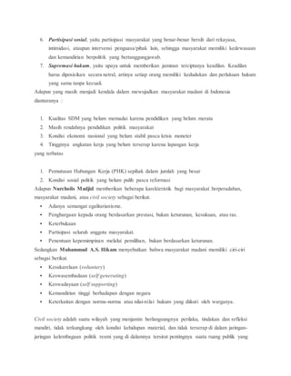 6. Partisipasi sosial, yaitu partisipasi masyarakat yang benar-benar bersih dari rekayasa, 
intimidasi, ataupun intervensi penguasa/pihak lain, sehingga masyarakat memiliki kedewasaan 
dan kemandirian berpolitik yang bertanggungjawab. 
7. Supremasi hukum, yaitu upaya untuk memberikan jaminan terciptanya keadilan. Keadilan 
harus diposisikan secara netral, artinya setiap orang memiliki kedudukan dan perlakuan hukum 
yang sama tanpa kecuali. 
Adapun yang masih menjadi kendala dalam mewujudkan masyarakat madani di Indonesia 
diantaranya : 
1. Kualitas SDM yang belum memadai karena pendidikan yang belum merata 
2. Masih rendahnya pendidikan politik masyarakat 
3. Kondisi ekonomi nasional yang belum stabil pasca krisis moneter 
4. Tingginya angkatan kerja yang belum terserap karena lapangan kerja 
yang terbatas 
1. Pemutusan Hubungan Kerja (PHK) sepihak dalam jumlah yang besar 
2. Kondisi sosial politik yang belum pulih pasca reformasi 
Adapun Nurcholis Madjid memberikan beberapa karekteristik bagi masyarakat berperadaban, 
masyarakat madani, atau civil society sebagai berikut. 
 Adanya semangat egalitarianisme. 
 Penghargaan kepada orang berdasarkan prestasi, bukan keturunan, kesukuan, atau ras. 
 Keterbukaan 
 Partisipasi seluruh anggota masyarakat. 
 Penentuan kepemimpinan melalui pemilihan, bukan berdasarkan keturunan. 
Sedangkan Muhammad A.S. Hikam menyebutkan bahwa masyarakat madani memiliki ciri-ciri 
sebagai berikut. 
 Kesukarelaan (voluntary) 
 Keswasembadaan (self generating) 
 Keswadayaan (self supporting) 
 Kemandirian tinggi berhadapan dengan negara 
 Keterkaitan dengan norma-norma atau nilai-nilai hukum yang diikuti oleh warganya. 
Civil society adalah suatu wilayah yang menjamin berlangsungnya perilaku, tindakan dan refleksi 
mandiri, tidak terkungkung oleh kondisi kehidupan material, dan tidak terserap di dalam jaringan-jaringan 
kelembagaan politik resmi yang di dalamnya tersirat pentingnya suatu ruang publik yang 
 