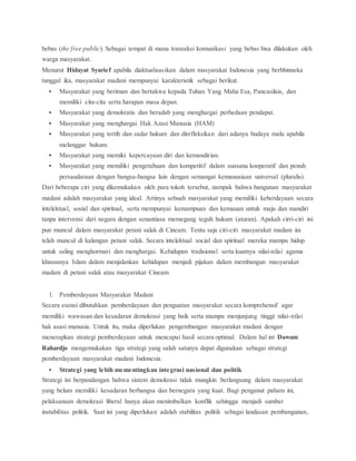 bebas (the free public). Sebagai tempat di mana transaksi komunikasi yang bebas bisa dilakukan oleh 
warga masyarakat. 
Menurut Hidayat Syarief apabila diaktualisasikan dalam masyarakat Indonesia yang berbhinneka 
tunggal ika, masyarakat madani mempunyai karakteristik sebagai berikut. 
 Masyarakat yang beriman dan bertakwa kepada Tuhan Yang Maha Esa, Pancasilais, dan 
memiliki cita-cita serta harapan masa depan. 
 Masyarakat yang demokratis dan beradab yang menghargai perbedaan pendapat. 
 Masyarakat yang menghargai Hak Azasi Manusia (HAM) 
 Masyarakat yang tertib dan sadar hukum dan direfleksikan dari adanya budaya malu apabila 
melanggar hukum. 
 Masyarakat yang memiki kepercayaan diri dan kemandirian. 
 Masyarakat yang memiliki pengetahuan dan kompetitif dalam suasana kooperatif dan penuh 
persaudaraan dengan bangsa-bangsa lain dengan semangat kemanusiaan universal (pluralis). 
Dari beberapa ciri yang dikemukakan oleh para tokoh tersebut, nampak bahwa bangunan masyarakat 
madani adalah masyarakat yang ideal. Artinya sebuah masyarakat yang memiliki keberdayaan secara 
intelektual, sosial dan spiritual, serta mempunyai kemampuan dan kemauan untuk maju dan mandiri 
tanpa intervensi dari negara dengan senantiasa memegang teguh hukum (aturan). Apakah cirri-ciri ini 
pun muncul dalam masyarakat petani salak di Cineam. Tentu saja ciri-ciri masyarakat madani ini 
telah muncul di kalangan petani salak. Secara intelektual social dan spiritual mereka mampu hidup 
untuk saling menghormati dan menghargai. Kehidupan tradisional serta kuatnya nilai-nilai agama 
khususnya Islam dalam menjalankan kehidupan menjadi pijakan dalam membangun masyarakat 
madani di petani salak atau masyarakat Cineam. 
1. Pemberdayaan Masyarakat Madani 
Secara esensi dibutuhkan pemberdayaan dan penguatan masyarakat secara komprehensif agar 
memiliki wawasan dan kesadaran demokrasi yang baik serta mampu menjunjung tinggi nilai-nilai 
hak asasi manusia. Untuk itu, maka diperlukan pengembangan masyarakat madani dengan 
menerapkan strategi pemberdayaan untuk mencapai hasil secara optimal. Dalam hal ini Dawam 
Rahardjo mengemukakan tiga strategi yang salah satunya dapat digunakan sebagai strategi 
pemberdayaan masyarakat madani Indonesia. 
 Strategi yang lebih mementingkan integrasi nasional dan politik 
Strategi ini berpandangan bahwa sistem demokrasi tidak mungkin berlangsung dalam masyarakat 
yang belum memiliki kesadaran berbangsa dan bernegara yang kuat. Bagi penganut paham ini, 
pelaksanaan demokrasi liberal hanya akan menimbulkan konflik sehingga menjadi sumber 
instabilitas politik. Saat ini yang diperlukan adalah stabilitas politik sebagai landasan pembangunan, 
 