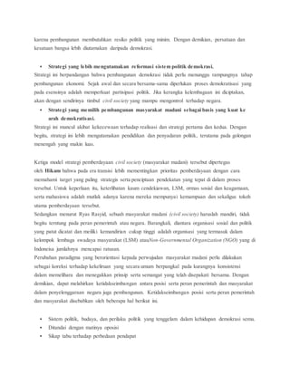 karena pembangunan membutuhkan resiko politik yang minim. Dengan demikian, persatuan dan 
kesatuan bangsa lebih diutamakan daripada demokrasi. 
 Strategi yang lebih mengutamakan reformasi sistem politik demokrasi. 
Strategi ini berpandangan bahwa pembangunan demokrasi tidak perlu menunggu rampungnya tahap 
pembangunan ekonomi. Sejak awal dan secara bersama-sama diperlukan proses demokratisasi yang 
pada esensinya adalah memperkuat partisipasi politik. Jika kerangka kelembagaan ini diciptakan, 
akan dengan sendirinya timbul civil society yang mampu mengontrol terhadap negara. 
 Strategi yang memilih pembangunan masyarakat madani sebagai basis yang kuat ke 
arah demokratisasi. 
Strategi ini muncul akibat kekecewaan terhadap realisasi dan strategi pertama dan kedua. Dengan 
begitu, strategi ini lebih mengutamakan pendidikan dan penyadaran politik, terutama pada golongan 
menengah yang makin luas. 
Ketiga model strategi pemberdayaan civil society (masyarakat madani) tersebut dipertegas 
oleh Hikam bahwa pada era transisi lebih mementingkan prioritas pemberdayaan dengan cara 
memahami target yang paling strategis serta penciptaan pendekatan yang tepat di dalam proses 
tersebut. Untuk keperluan itu, keterlibatan kaum cendekiawan, LSM, ormas sosial dan keagamaan, 
serta mahasiswa adalah mutlak adanya karena mereka mempunyai kemampuan dan sekaligus tokoh 
utama pemberdayaan tersebut. 
Sedangkan menurut Ryas Rasyid, sebuah masyarakat madani (civil society) haruslah mandiri, tidak 
begitu terntung pada peran pemerintah atau negara. Barangkali, diantara organisasi sosial dan politik 
yang patut dicatat dan meiliki kemandirian cukup tinggi adalah organisasi yang termasuk dalam 
kelompok lembaga swadaya masyarakat (LSM) atauNon-Governmental Organization (NGO) yang di 
Indoneisa jumlahnya mencapai ratusan. 
Perubahan paradigma yang berorientasi kepada perwujudan masyarakat madani perlu dilakukan 
sebagai koreksi terhadap kekeliruan yang secara umum berpangkal pada kurangnya konsistensi 
dalam memelihara dan menegakkan prinsip serta semangat yang telah disepakati bersama. Dengan 
demikian, dapat melahirkan ketidakseimbangan antara posisi serta peran pemerintah dan masyarakat 
dalam penyelenggaraan negara juga pembangunan. Ketidakseimbangan posisi serta peran pemerintah 
dan masyarakat disebabkan oleh beberapa hal berikut ini. 
 Sistem politik, budaya, dan perilaku politik yang tenggelam dalam kehidupan demokrasi semu. 
 Ditandai dengan matinya oposisi 
 Sikap tabu terhadap perbedaan pendapat 
 